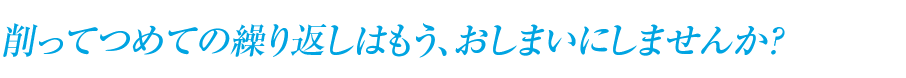 削ってつめての繰り返しはもう、おしまいにしませんか?